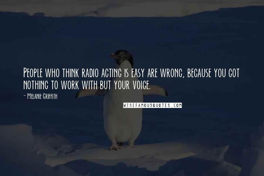 Melanie Griffith Quotes: People who think radio acting is easy are wrong, because you got nothing to work with but your voice.