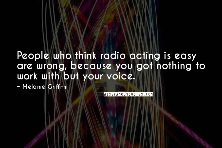 Melanie Griffith Quotes: People who think radio acting is easy are wrong, because you got nothing to work with but your voice.