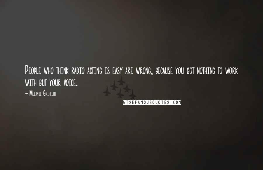 Melanie Griffith Quotes: People who think radio acting is easy are wrong, because you got nothing to work with but your voice.