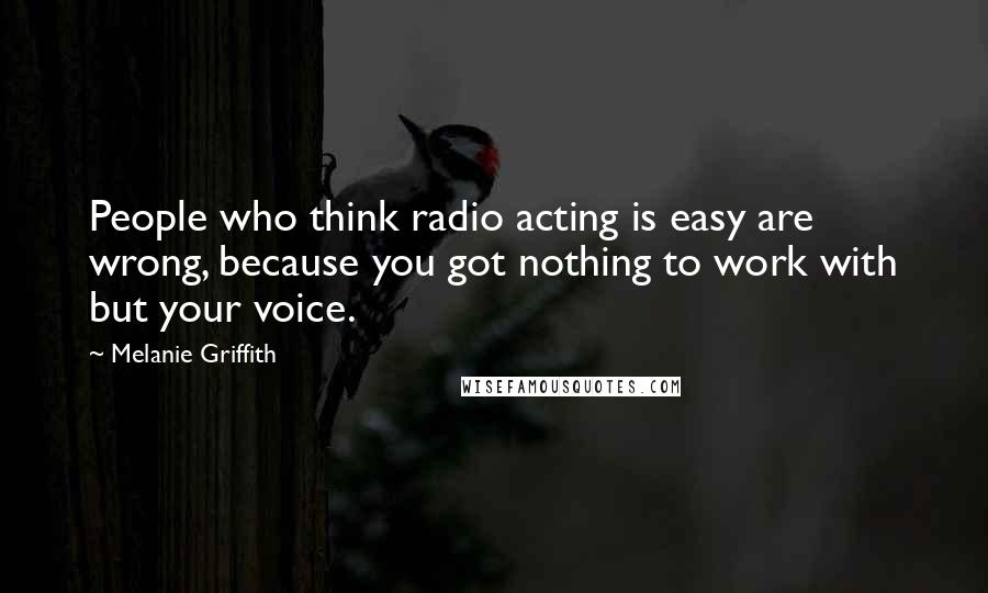 Melanie Griffith Quotes: People who think radio acting is easy are wrong, because you got nothing to work with but your voice.