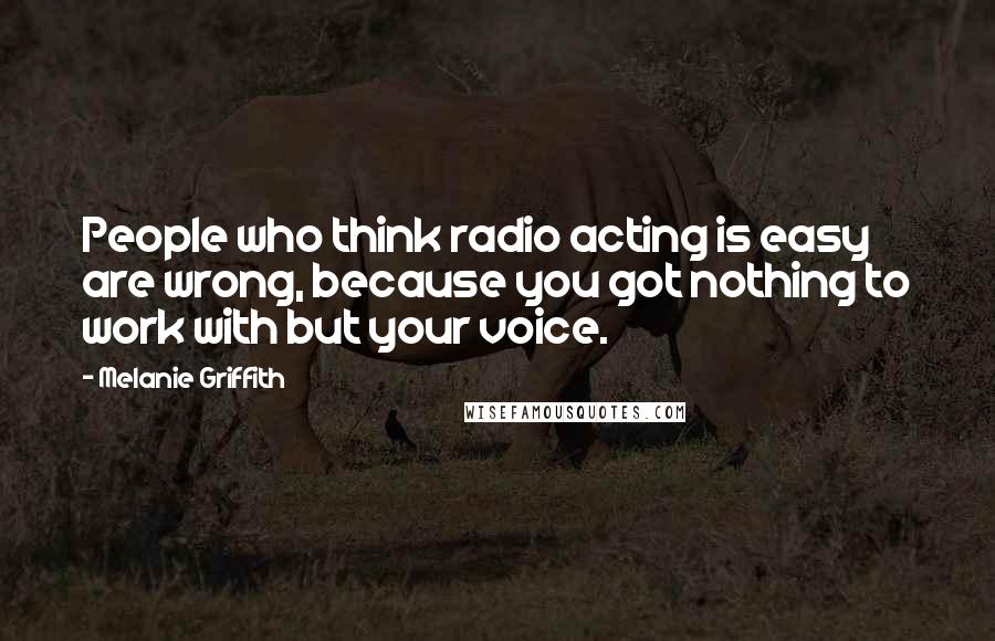 Melanie Griffith Quotes: People who think radio acting is easy are wrong, because you got nothing to work with but your voice.