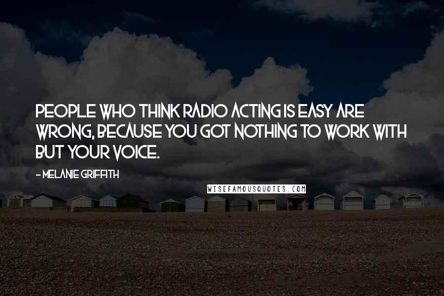 Melanie Griffith Quotes: People who think radio acting is easy are wrong, because you got nothing to work with but your voice.