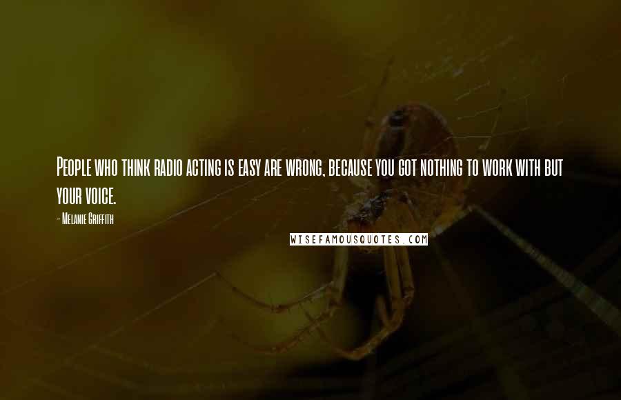 Melanie Griffith Quotes: People who think radio acting is easy are wrong, because you got nothing to work with but your voice.