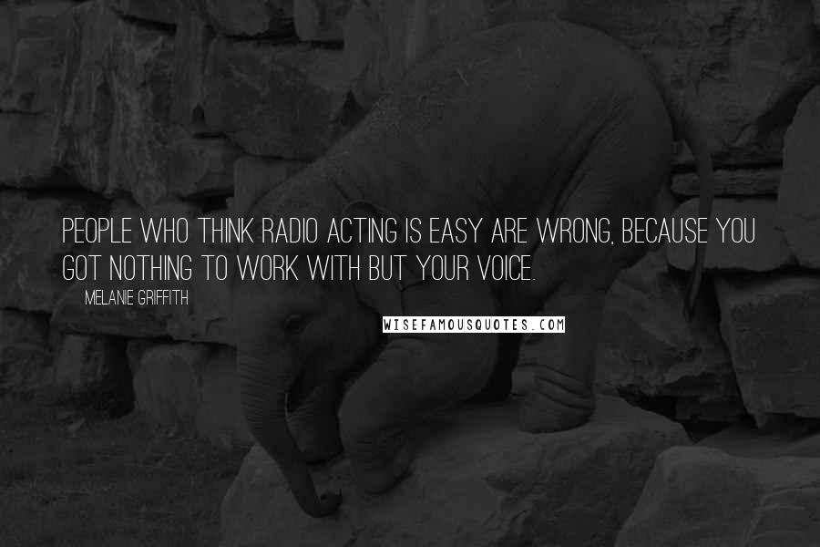 Melanie Griffith Quotes: People who think radio acting is easy are wrong, because you got nothing to work with but your voice.