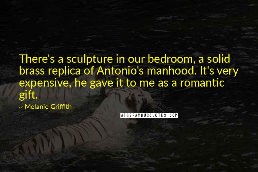 Melanie Griffith Quotes: There's a sculpture in our bedroom, a solid brass replica of Antonio's manhood. It's very expensive, he gave it to me as a romantic gift.