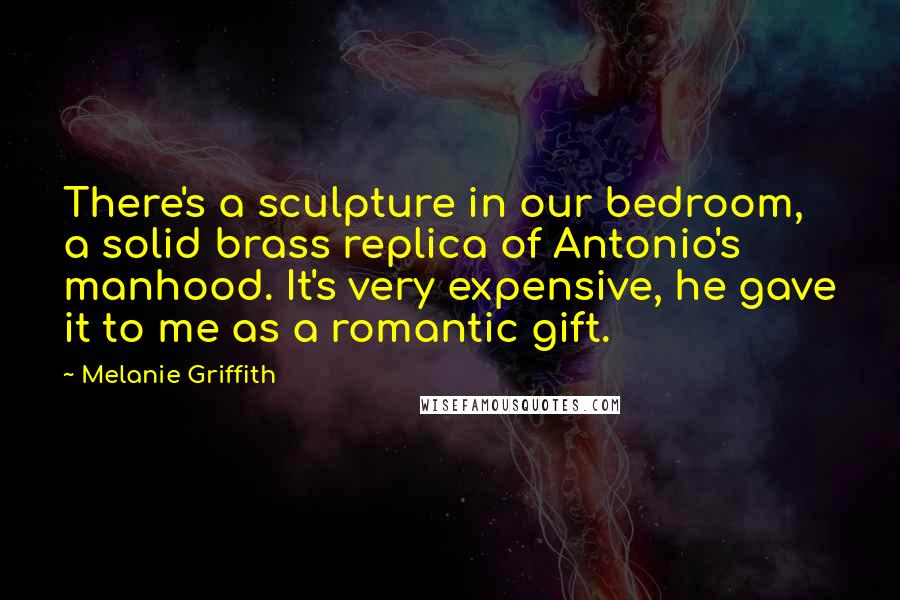 Melanie Griffith Quotes: There's a sculpture in our bedroom, a solid brass replica of Antonio's manhood. It's very expensive, he gave it to me as a romantic gift.