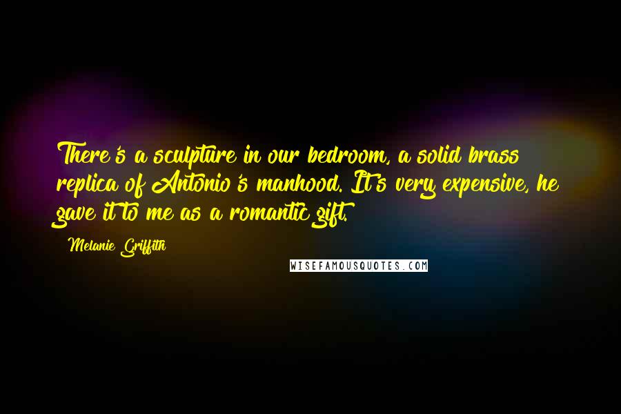 Melanie Griffith Quotes: There's a sculpture in our bedroom, a solid brass replica of Antonio's manhood. It's very expensive, he gave it to me as a romantic gift.