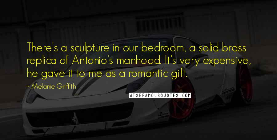 Melanie Griffith Quotes: There's a sculpture in our bedroom, a solid brass replica of Antonio's manhood. It's very expensive, he gave it to me as a romantic gift.