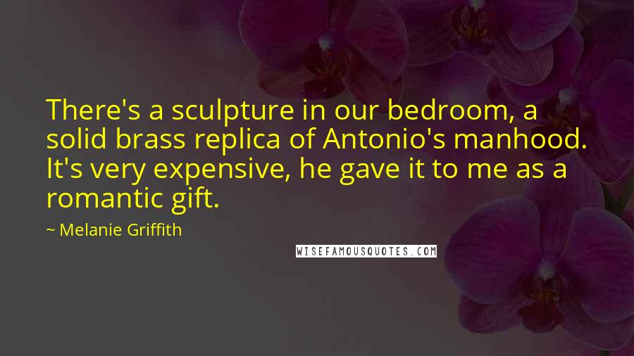 Melanie Griffith Quotes: There's a sculpture in our bedroom, a solid brass replica of Antonio's manhood. It's very expensive, he gave it to me as a romantic gift.