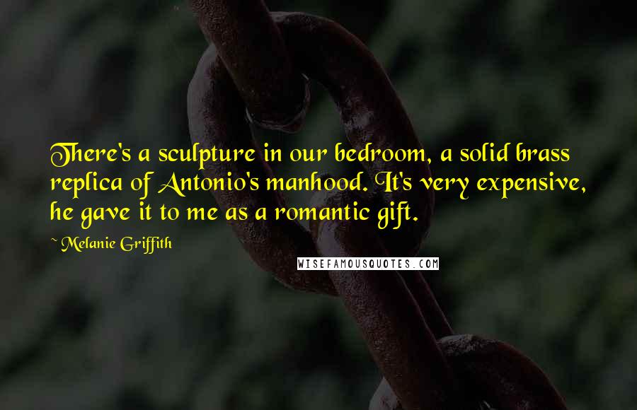 Melanie Griffith Quotes: There's a sculpture in our bedroom, a solid brass replica of Antonio's manhood. It's very expensive, he gave it to me as a romantic gift.