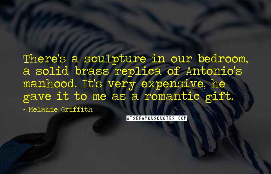 Melanie Griffith Quotes: There's a sculpture in our bedroom, a solid brass replica of Antonio's manhood. It's very expensive, he gave it to me as a romantic gift.