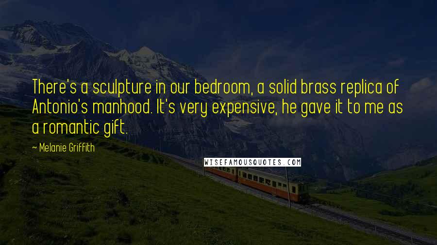 Melanie Griffith Quotes: There's a sculpture in our bedroom, a solid brass replica of Antonio's manhood. It's very expensive, he gave it to me as a romantic gift.