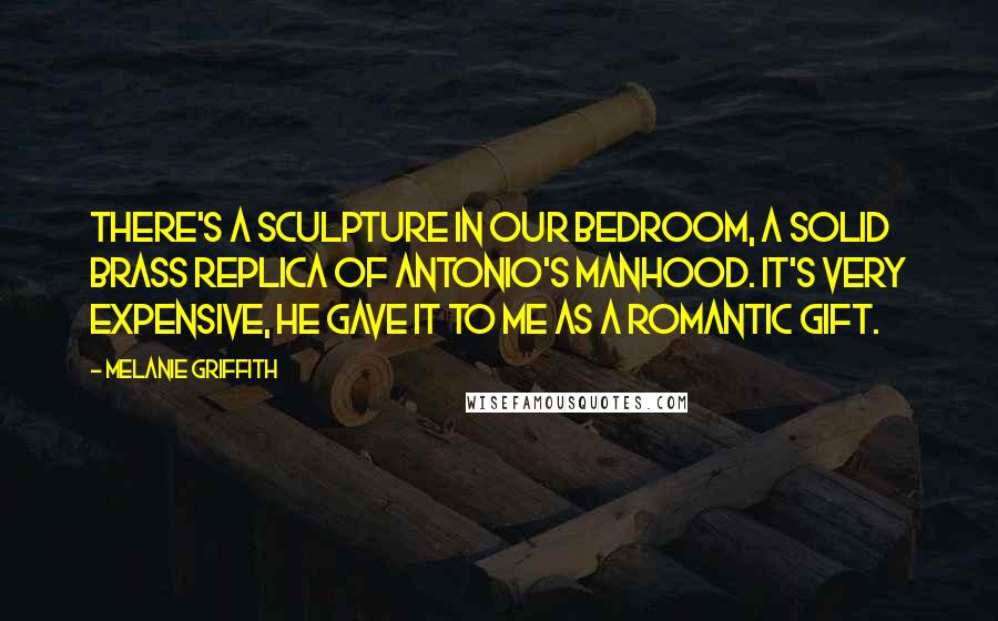 Melanie Griffith Quotes: There's a sculpture in our bedroom, a solid brass replica of Antonio's manhood. It's very expensive, he gave it to me as a romantic gift.