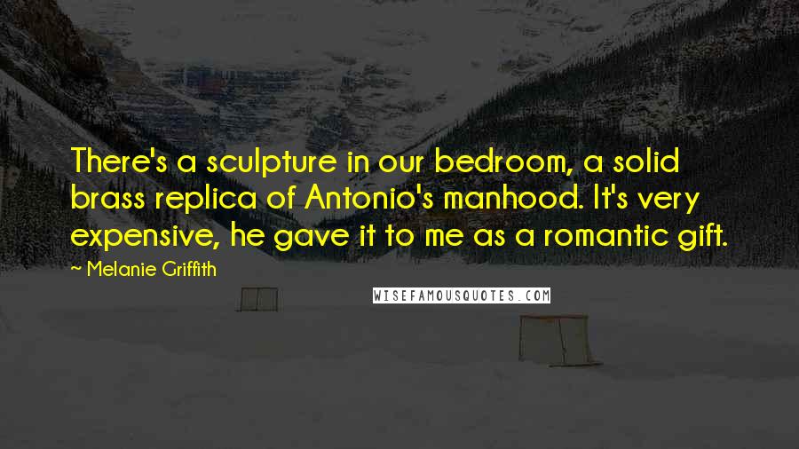 Melanie Griffith Quotes: There's a sculpture in our bedroom, a solid brass replica of Antonio's manhood. It's very expensive, he gave it to me as a romantic gift.