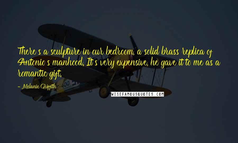 Melanie Griffith Quotes: There's a sculpture in our bedroom, a solid brass replica of Antonio's manhood. It's very expensive, he gave it to me as a romantic gift.