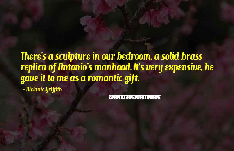 Melanie Griffith Quotes: There's a sculpture in our bedroom, a solid brass replica of Antonio's manhood. It's very expensive, he gave it to me as a romantic gift.