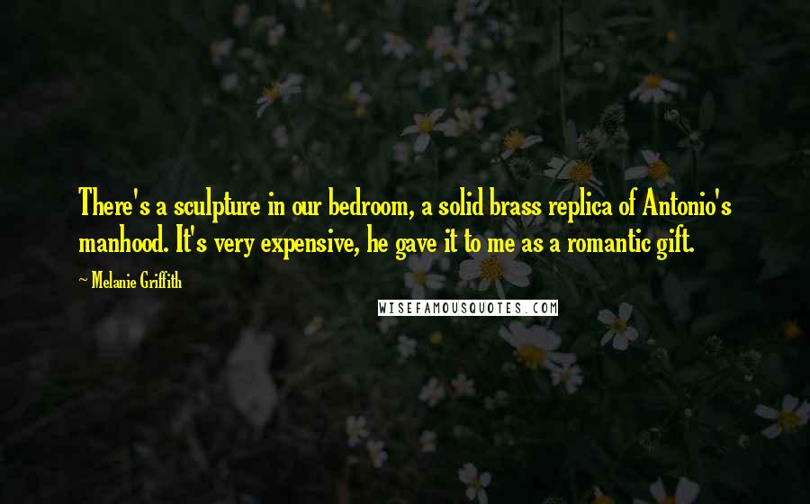 Melanie Griffith Quotes: There's a sculpture in our bedroom, a solid brass replica of Antonio's manhood. It's very expensive, he gave it to me as a romantic gift.