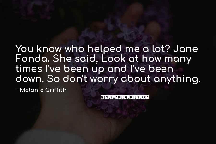 Melanie Griffith Quotes: You know who helped me a lot? Jane Fonda. She said, Look at how many times I've been up and I've been down. So don't worry about anything.