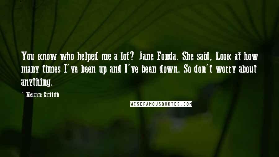 Melanie Griffith Quotes: You know who helped me a lot? Jane Fonda. She said, Look at how many times I've been up and I've been down. So don't worry about anything.