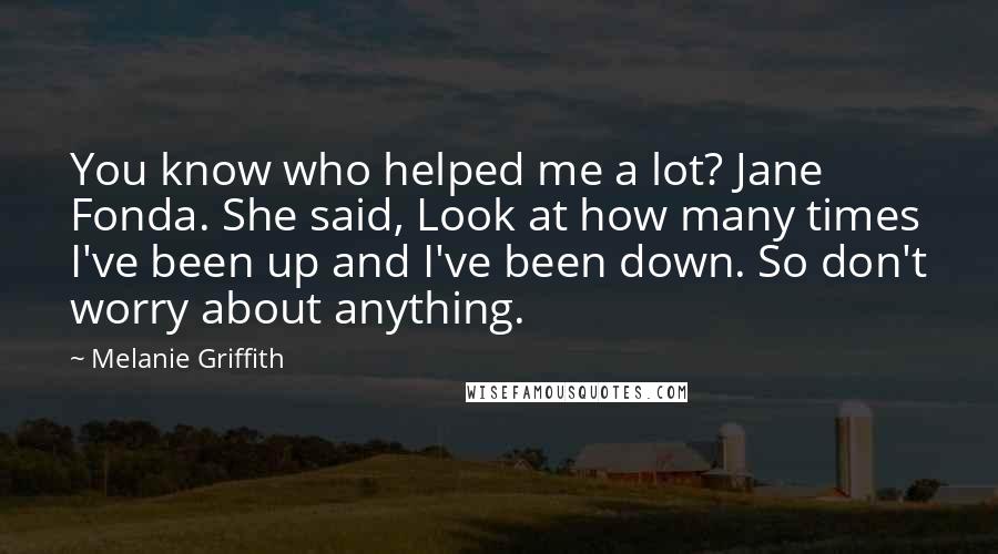 Melanie Griffith Quotes: You know who helped me a lot? Jane Fonda. She said, Look at how many times I've been up and I've been down. So don't worry about anything.