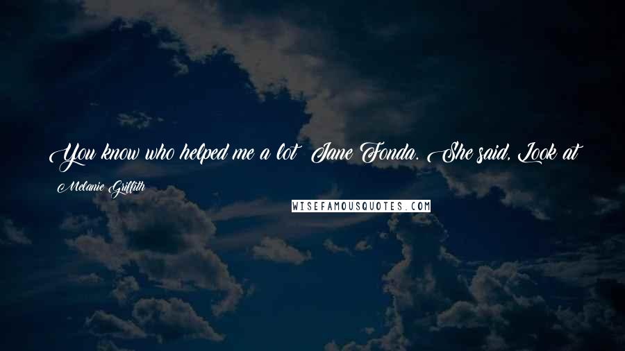 Melanie Griffith Quotes: You know who helped me a lot? Jane Fonda. She said, Look at how many times I've been up and I've been down. So don't worry about anything.
