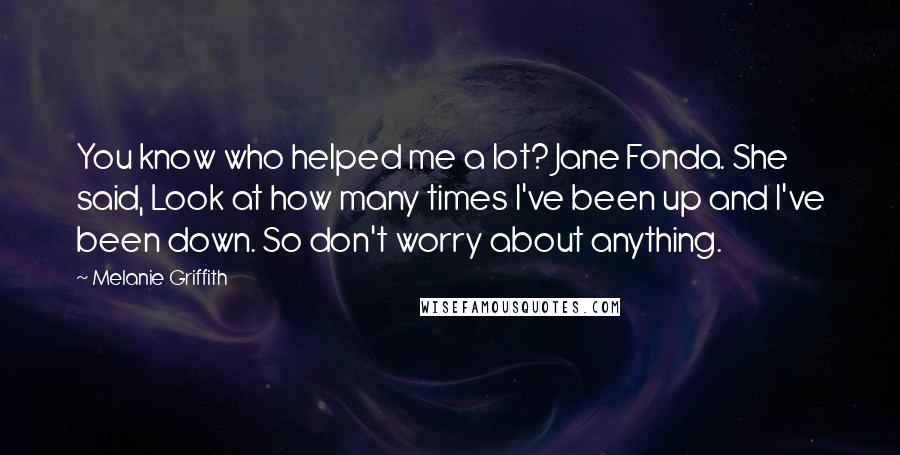 Melanie Griffith Quotes: You know who helped me a lot? Jane Fonda. She said, Look at how many times I've been up and I've been down. So don't worry about anything.