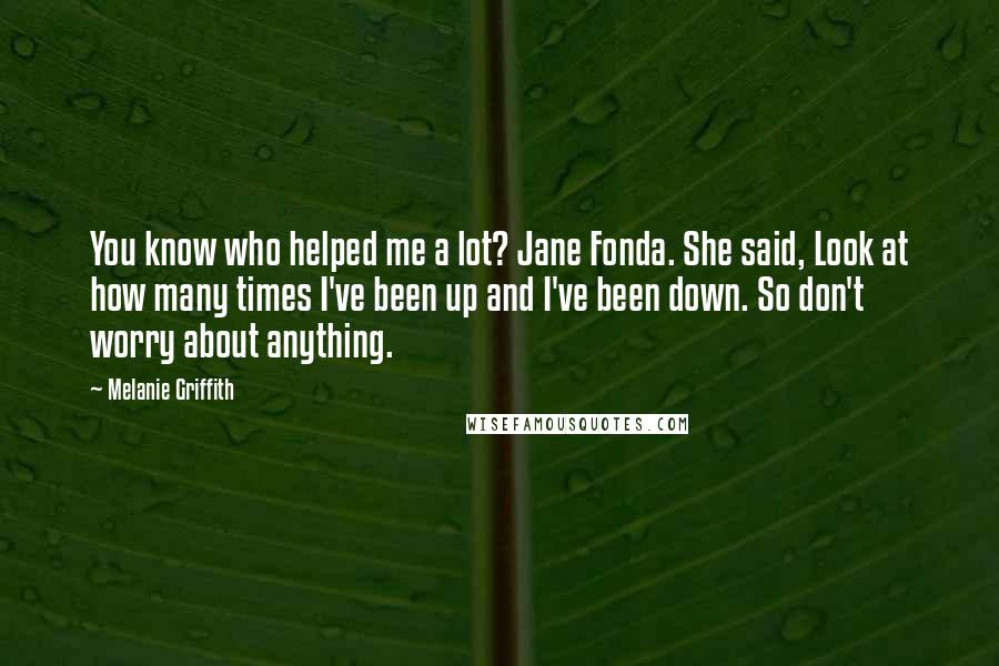 Melanie Griffith Quotes: You know who helped me a lot? Jane Fonda. She said, Look at how many times I've been up and I've been down. So don't worry about anything.