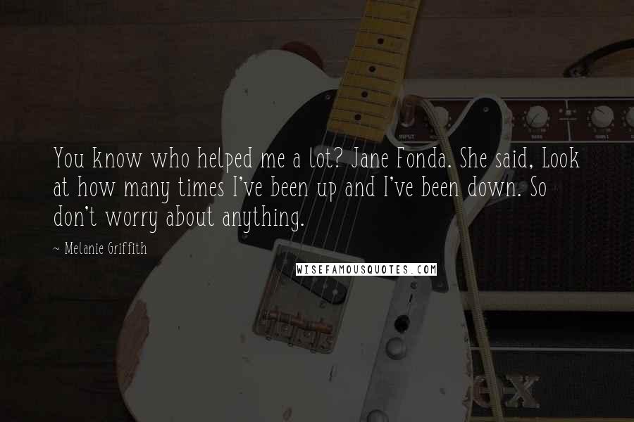 Melanie Griffith Quotes: You know who helped me a lot? Jane Fonda. She said, Look at how many times I've been up and I've been down. So don't worry about anything.