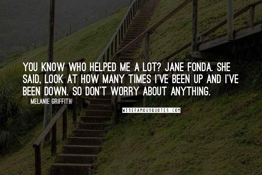 Melanie Griffith Quotes: You know who helped me a lot? Jane Fonda. She said, Look at how many times I've been up and I've been down. So don't worry about anything.