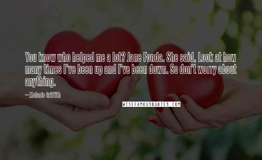 Melanie Griffith Quotes: You know who helped me a lot? Jane Fonda. She said, Look at how many times I've been up and I've been down. So don't worry about anything.