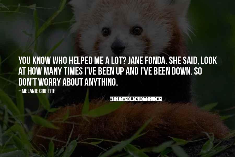 Melanie Griffith Quotes: You know who helped me a lot? Jane Fonda. She said, Look at how many times I've been up and I've been down. So don't worry about anything.