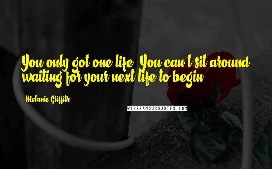 Melanie Griffith Quotes: You only got one life. You can't sit around waiting for your next life to begin.