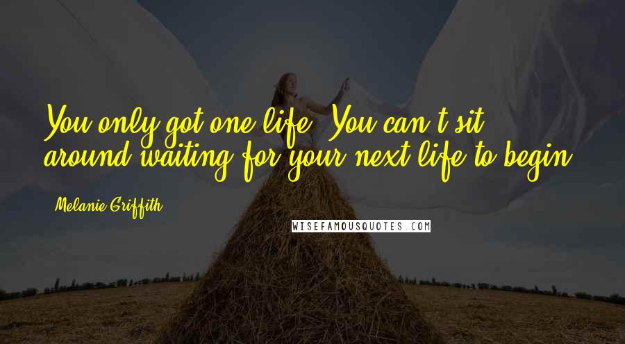 Melanie Griffith Quotes: You only got one life. You can't sit around waiting for your next life to begin.