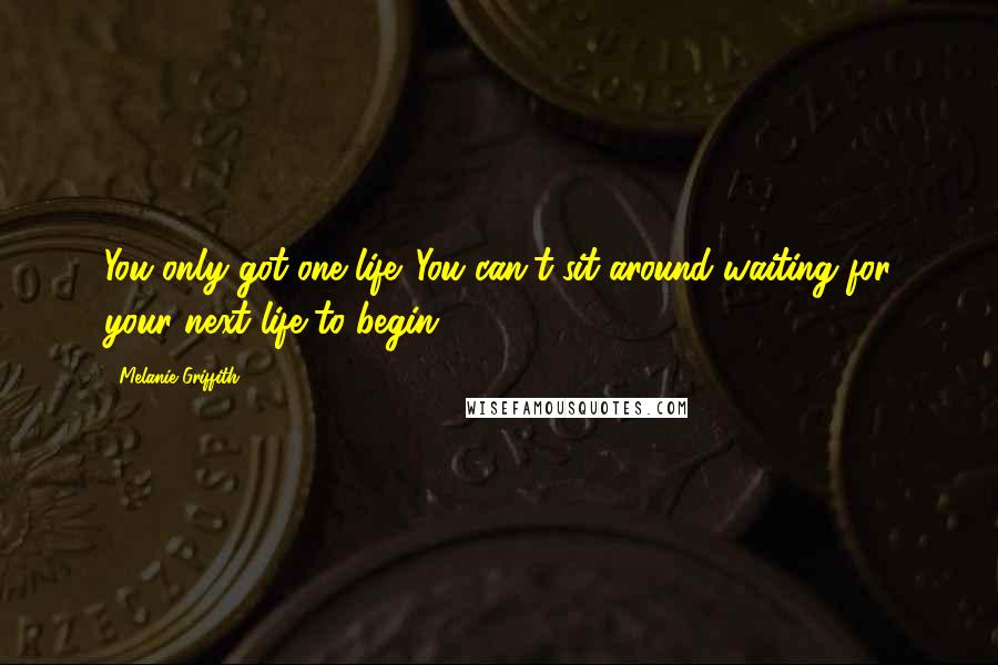 Melanie Griffith Quotes: You only got one life. You can't sit around waiting for your next life to begin.