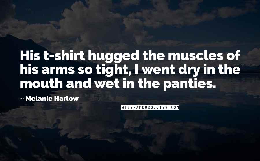 Melanie Harlow Quotes: His t-shirt hugged the muscles of his arms so tight, I went dry in the mouth and wet in the panties.