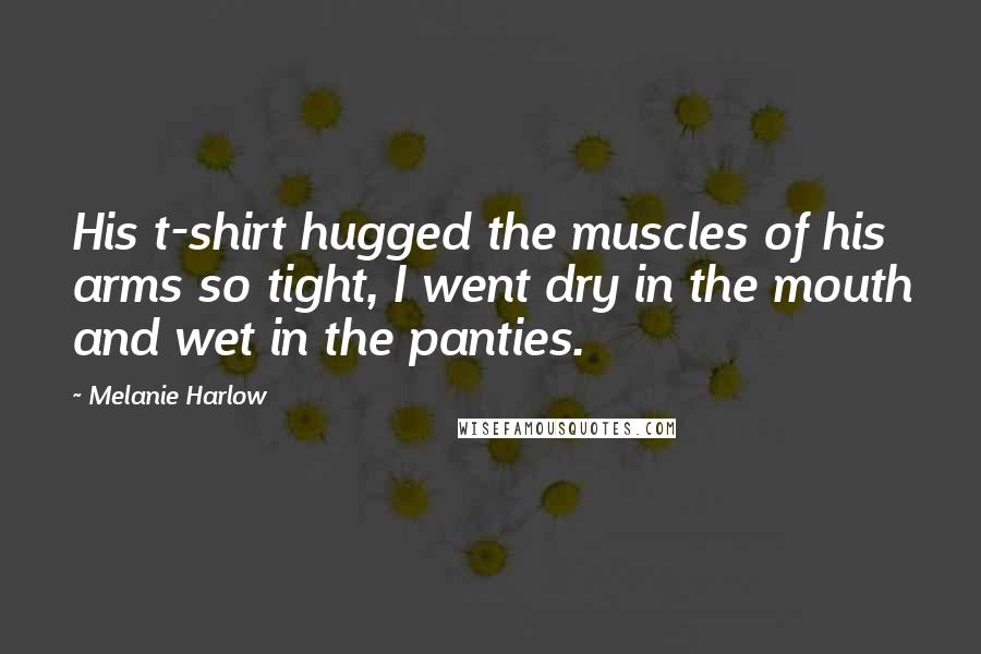Melanie Harlow Quotes: His t-shirt hugged the muscles of his arms so tight, I went dry in the mouth and wet in the panties.