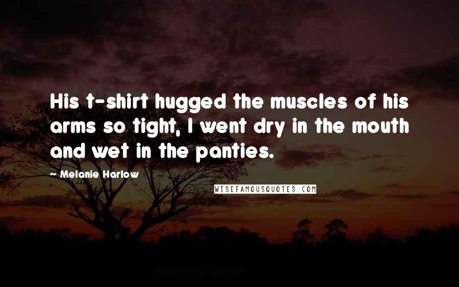 Melanie Harlow Quotes: His t-shirt hugged the muscles of his arms so tight, I went dry in the mouth and wet in the panties.