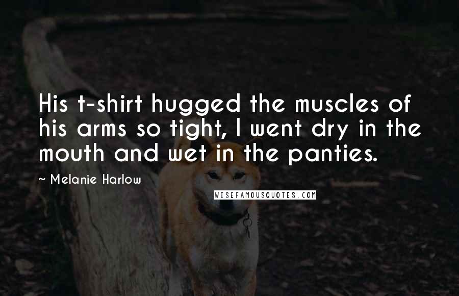 Melanie Harlow Quotes: His t-shirt hugged the muscles of his arms so tight, I went dry in the mouth and wet in the panties.