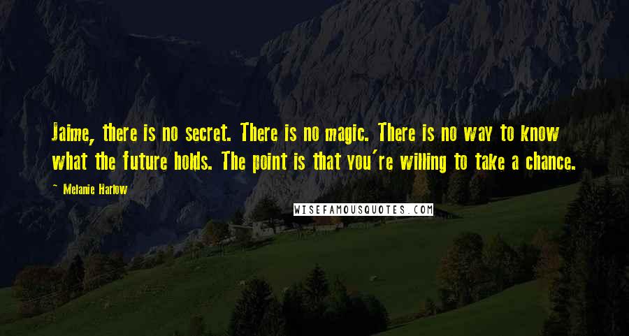 Melanie Harlow Quotes: Jaime, there is no secret. There is no magic. There is no way to know what the future holds. The point is that you're willing to take a chance.