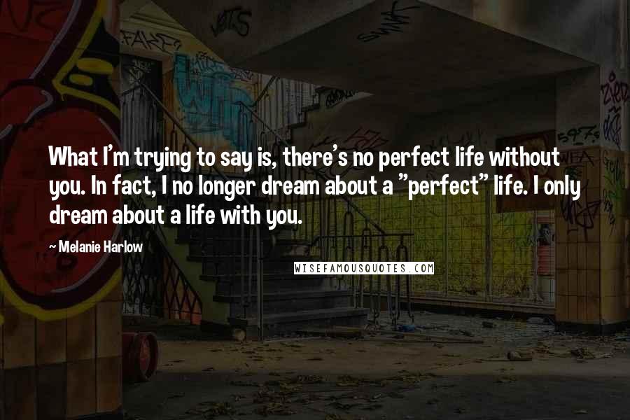 Melanie Harlow Quotes: What I'm trying to say is, there's no perfect life without you. In fact, I no longer dream about a "perfect" life. I only dream about a life with you.