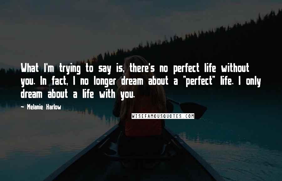 Melanie Harlow Quotes: What I'm trying to say is, there's no perfect life without you. In fact, I no longer dream about a "perfect" life. I only dream about a life with you.