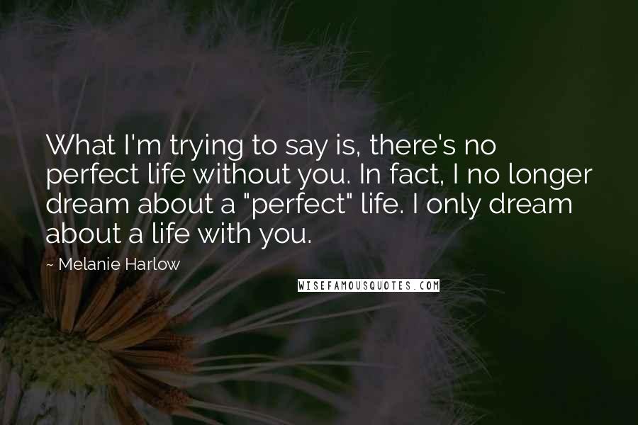 Melanie Harlow Quotes: What I'm trying to say is, there's no perfect life without you. In fact, I no longer dream about a "perfect" life. I only dream about a life with you.