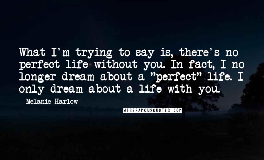 Melanie Harlow Quotes: What I'm trying to say is, there's no perfect life without you. In fact, I no longer dream about a "perfect" life. I only dream about a life with you.