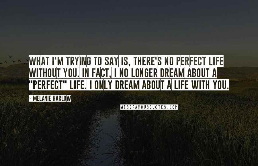 Melanie Harlow Quotes: What I'm trying to say is, there's no perfect life without you. In fact, I no longer dream about a "perfect" life. I only dream about a life with you.