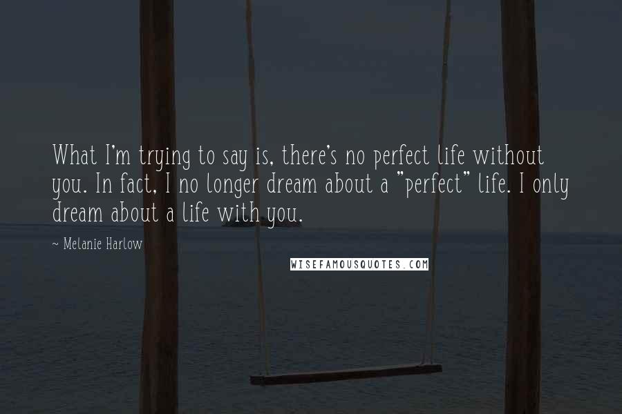 Melanie Harlow Quotes: What I'm trying to say is, there's no perfect life without you. In fact, I no longer dream about a "perfect" life. I only dream about a life with you.