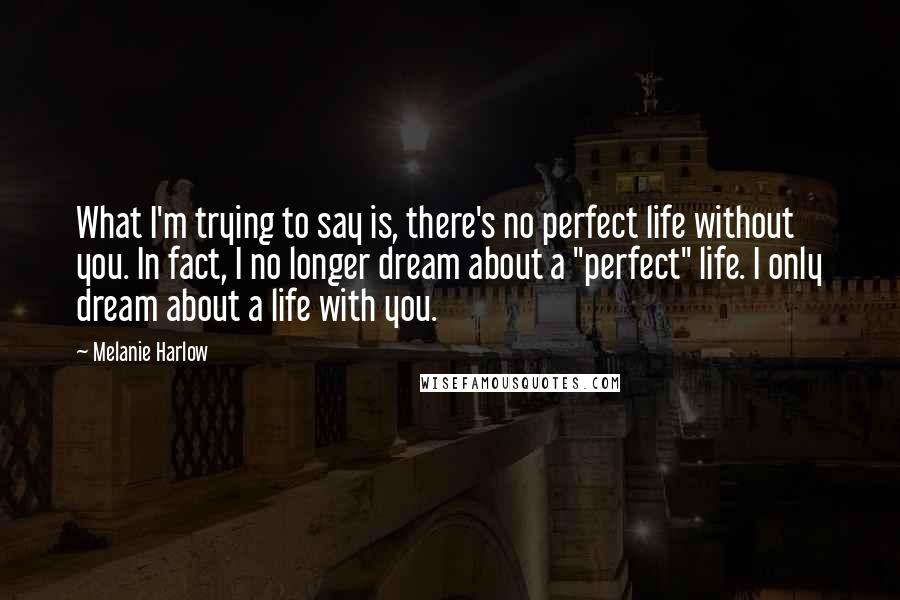 Melanie Harlow Quotes: What I'm trying to say is, there's no perfect life without you. In fact, I no longer dream about a "perfect" life. I only dream about a life with you.