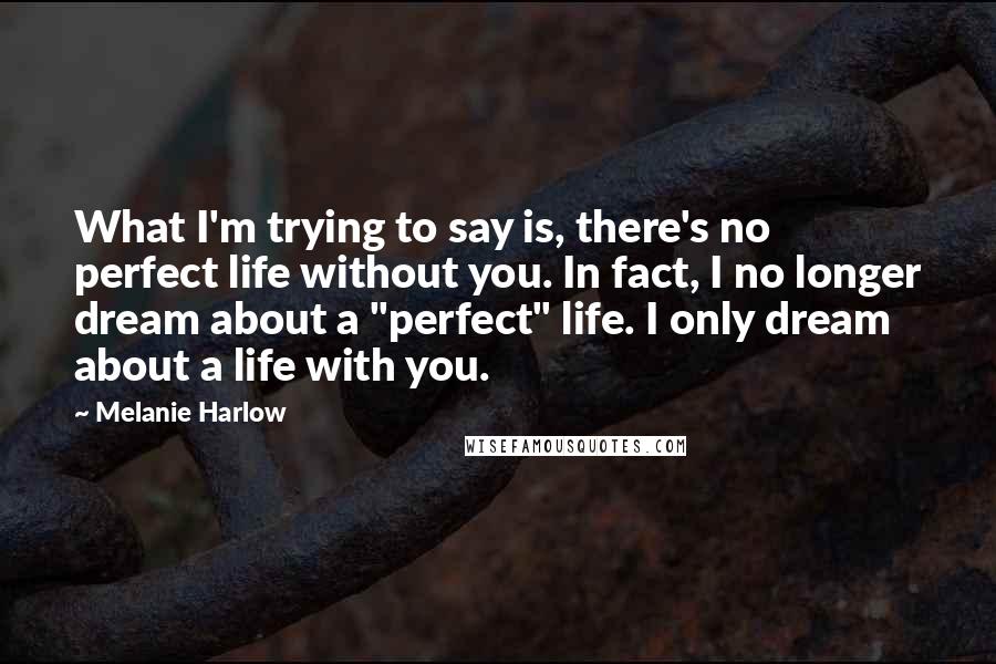 Melanie Harlow Quotes: What I'm trying to say is, there's no perfect life without you. In fact, I no longer dream about a "perfect" life. I only dream about a life with you.