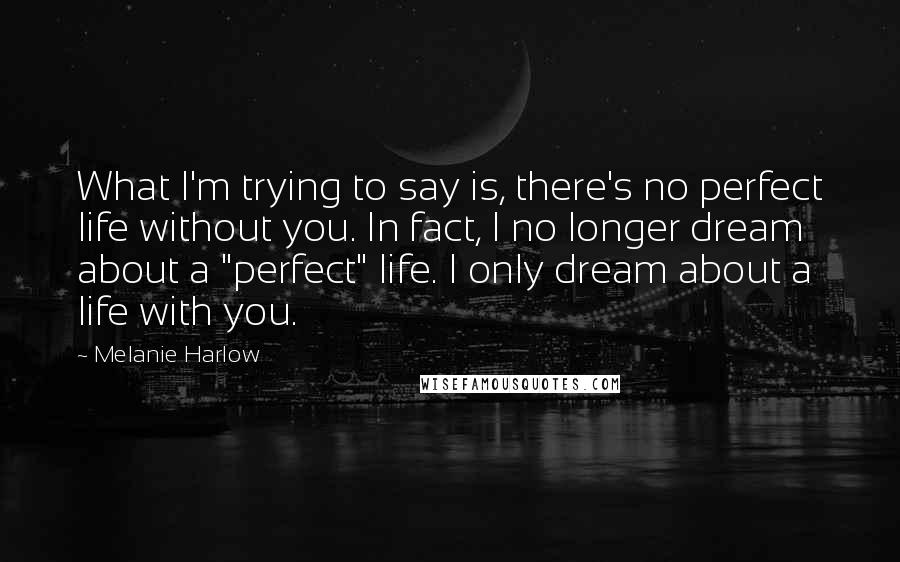 Melanie Harlow Quotes: What I'm trying to say is, there's no perfect life without you. In fact, I no longer dream about a "perfect" life. I only dream about a life with you.