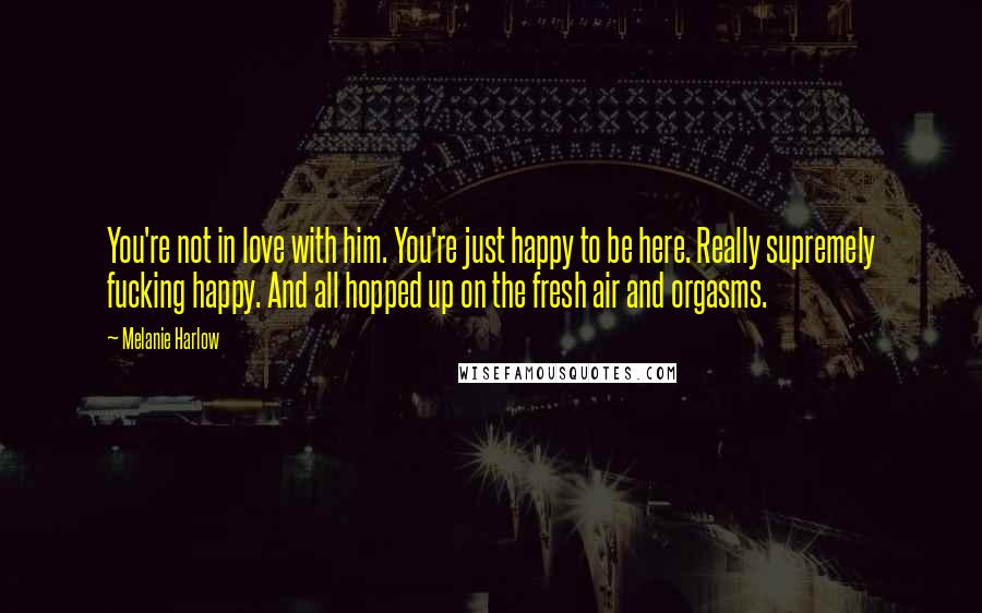 Melanie Harlow Quotes: You're not in love with him. You're just happy to be here. Really supremely fucking happy. And all hopped up on the fresh air and orgasms.