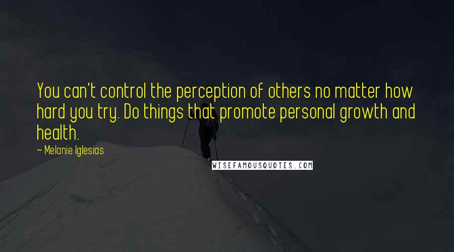 Melanie Iglesias Quotes: You can't control the perception of others no matter how hard you try. Do things that promote personal growth and health.